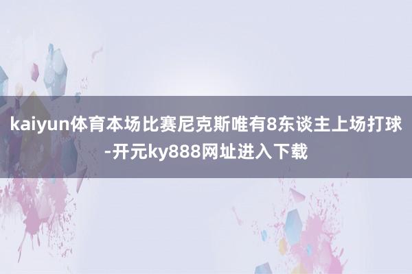 kaiyun体育本场比赛尼克斯唯有8东谈主上场打球-开元ky888网址进入下载