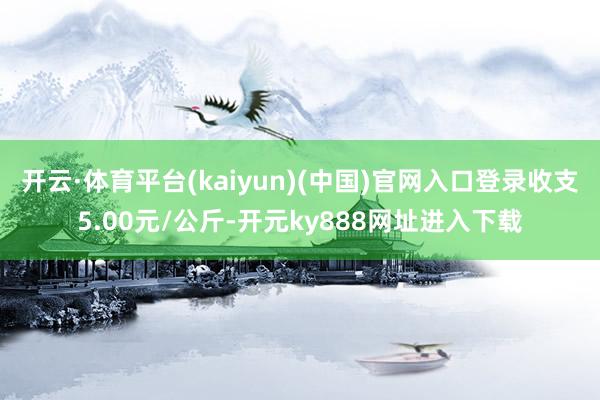 开云·体育平台(kaiyun)(中国)官网入口登录收支5.00元/公斤-开元ky888网址进入下载