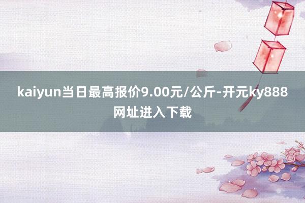 kaiyun当日最高报价9.00元/公斤-开元ky888网址进入下载