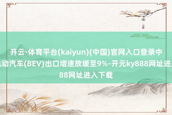 开云·体育平台(kaiyun)(中国)官网入口登录中国纯电动汽车(BEV)出口增速放缓至9%-开元ky888网址进入下载