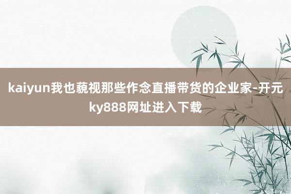 kaiyun我也藐视那些作念直播带货的企业家-开元ky888网址进入下载