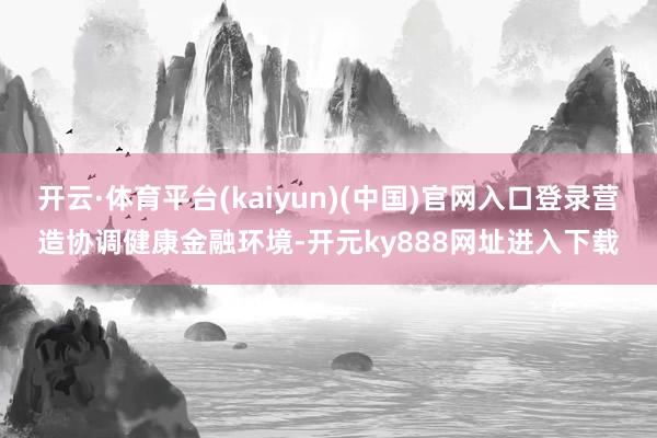 开云·体育平台(kaiyun)(中国)官网入口登录营造协调健康金融环境-开元ky888网址进入下载