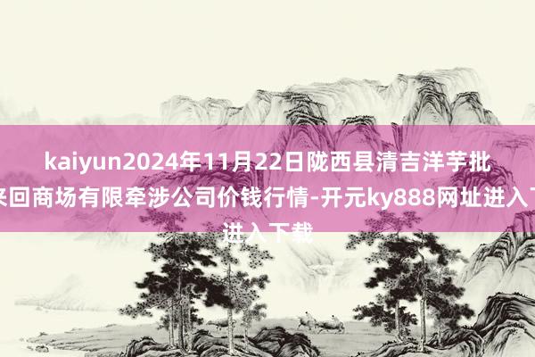 kaiyun2024年11月22日陇西县清吉洋芋批发来回商场有限牵涉公司价钱行情-开元ky888网址进入下载