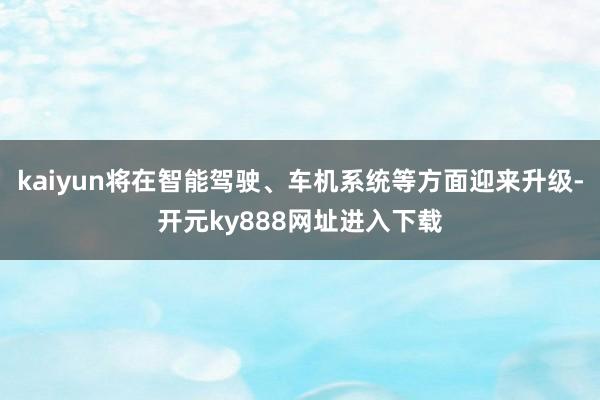 kaiyun将在智能驾驶、车机系统等方面迎来升级-开元ky888网址进入下载