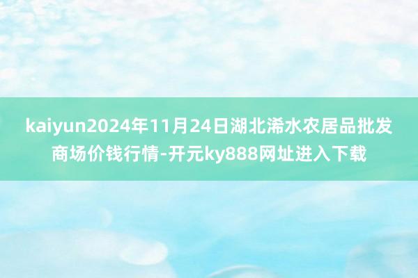 kaiyun2024年11月24日湖北浠水农居品批发商场价钱行情-开元ky888网址进入下载