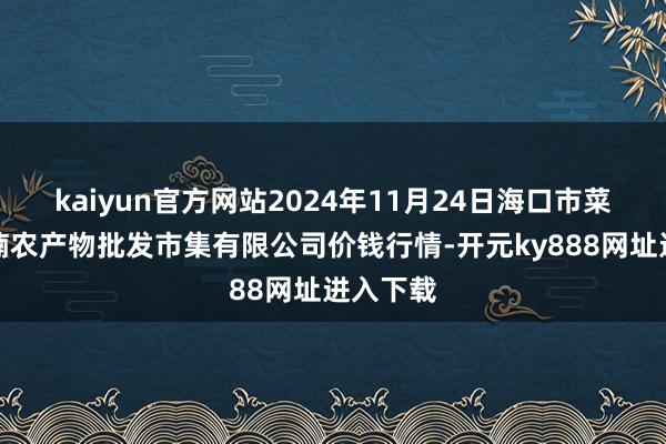 kaiyun官方网站2024年11月24日海口市菜篮子江楠农产物批发市集有限公司价钱行情-开元ky888网址进入下载