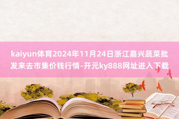 kaiyun体育2024年11月24日浙江嘉兴蔬菜批发来去市集价钱行情-开元ky888网址进入下载