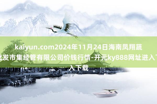 kaiyun.com2024年11月24日海南凤翔蔬菜批发市集经管有限公司价钱行情-开元ky888网址进入下载