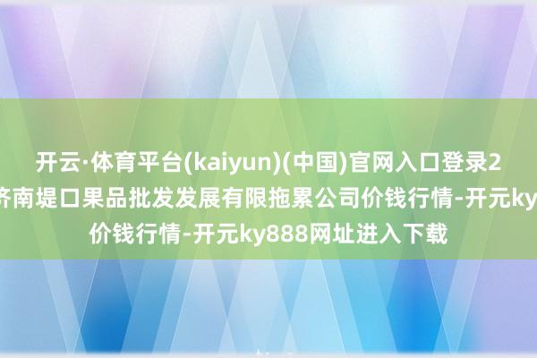 开云·体育平台(kaiyun)(中国)官网入口登录2024年11月24日济南堤口果品批发发展有限拖累公司价钱行情-开元ky888网址进入下载