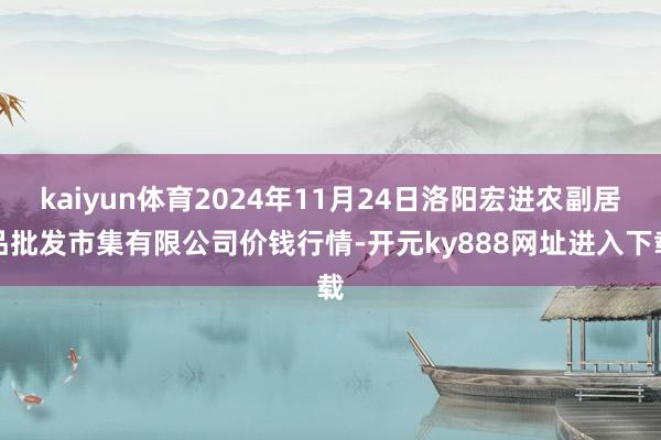 kaiyun体育2024年11月24日洛阳宏进农副居品批发市集有限公司价钱行情-开元ky888网址进入下载