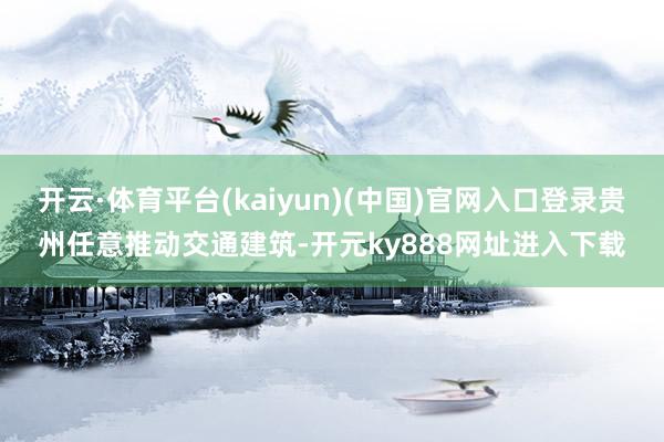 开云·体育平台(kaiyun)(中国)官网入口登录贵州任意推动交通建筑-开元ky888网址进入下载