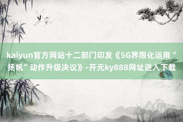 kaiyun官方网站十二部门印发《5G界限化运用“扬帆”动作升级决议》-开元ky888网址进入下载