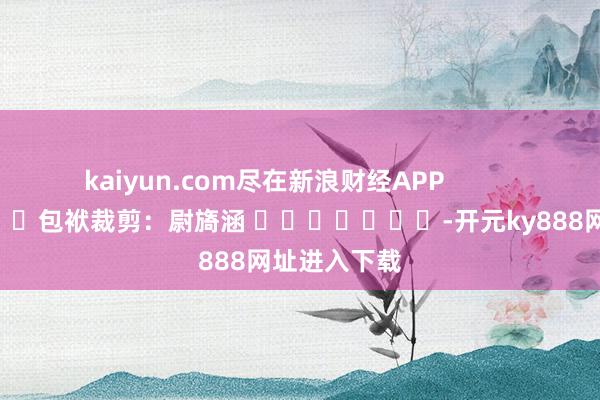 kaiyun.com尽在新浪财经APP            						包袱裁剪：尉旖涵 							-开元ky888网址进入下载