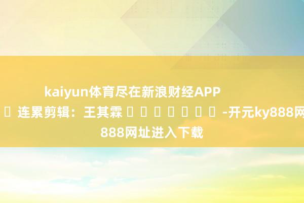 kaiyun体育尽在新浪财经APP            						连累剪辑：王其霖 							-开元ky888网址进入下载