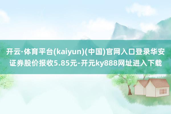 开云·体育平台(kaiyun)(中国)官网入口登录华安证券股价报收5.85元-开元ky888网址进入下载