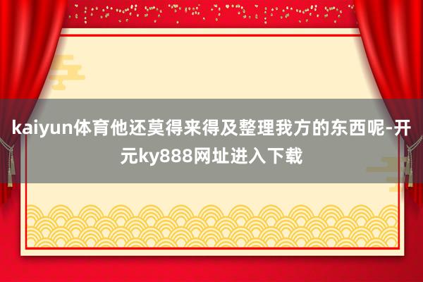 kaiyun体育他还莫得来得及整理我方的东西呢-开元ky888网址进入下载