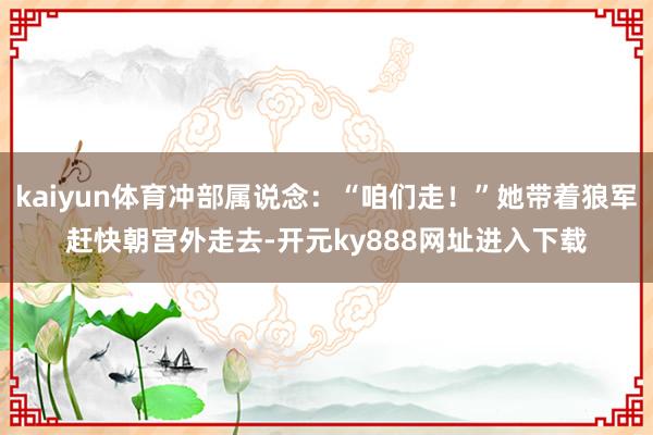 kaiyun体育冲部属说念：“咱们走！”她带着狼军赶快朝宫外走去-开元ky888网址进入下载