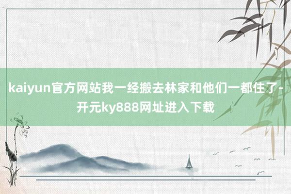 kaiyun官方网站我一经搬去林家和他们一都住了-开元ky888网址进入下载