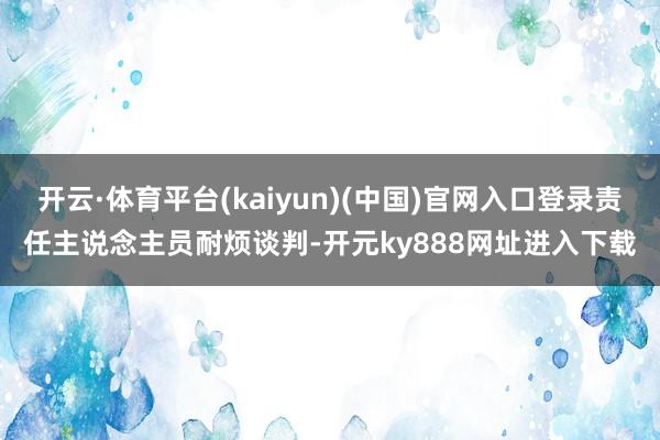 开云·体育平台(kaiyun)(中国)官网入口登录责任主说念主员耐烦谈判-开元ky888网址进入下载