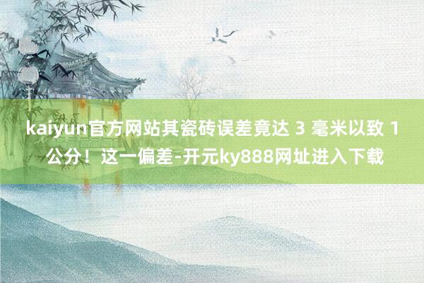 kaiyun官方网站其瓷砖误差竟达 3 毫米以致 1 公分！这一偏差-开元ky888网址进入下载