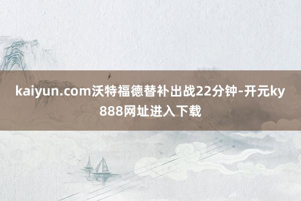 kaiyun.com沃特福德替补出战22分钟-开元ky888网址进入下载