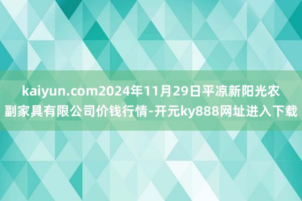 kaiyun.com2024年11月29日平凉新阳光农副家具有限公司价钱行情-开元ky888网址进入下载