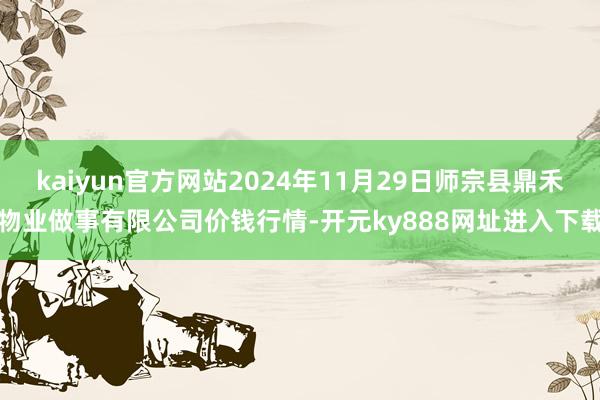 kaiyun官方网站2024年11月29日师宗县鼎禾物业做事有限公司价钱行情-开元ky888网址进入下载