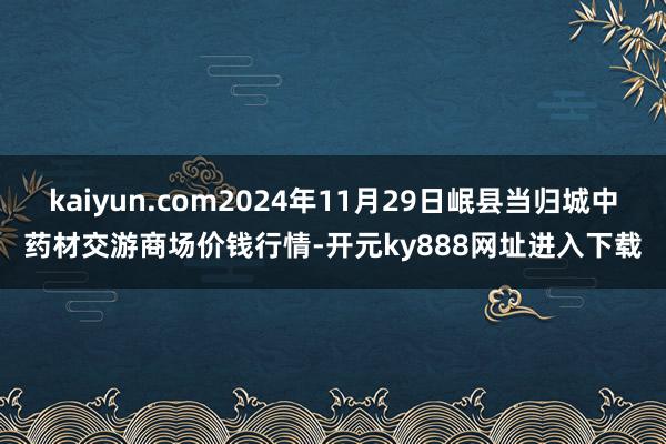 kaiyun.com2024年11月29日岷县当归城中药材交游商场价钱行情-开元ky888网址进入下载