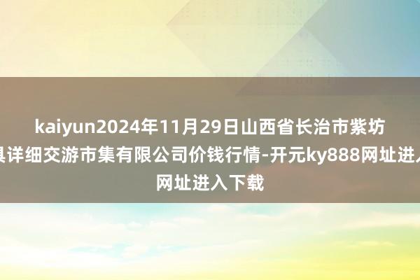 kaiyun2024年11月29日山西省长治市紫坊农家具详细交游市集有限公司价钱行情-开元ky888网址进入下载