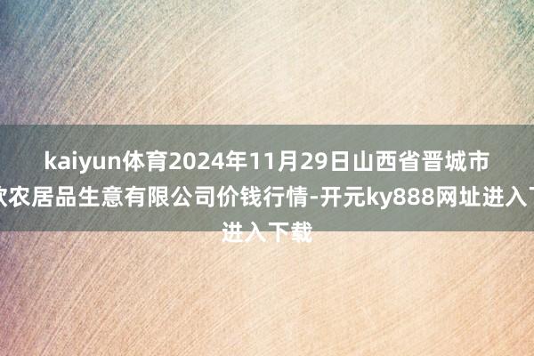 kaiyun体育2024年11月29日山西省晋城市绿欣农居品生意有限公司价钱行情-开元ky888网址进入下载