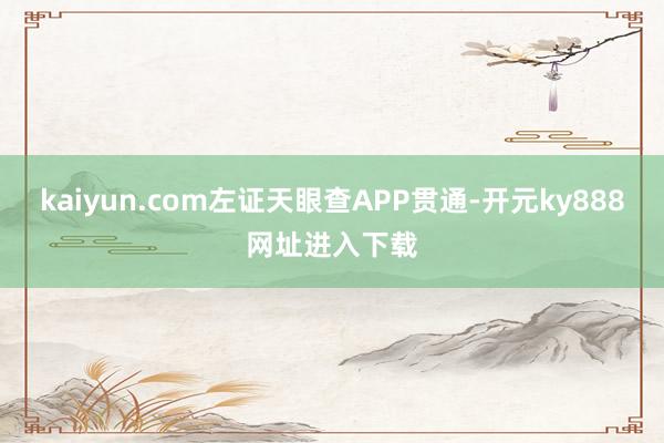 kaiyun.com左证天眼查APP贯通-开元ky888网址进入下载