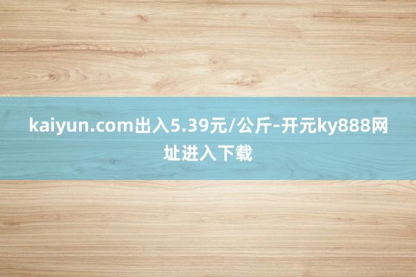 kaiyun.com出入5.39元/公斤-开元ky888网址进入下载