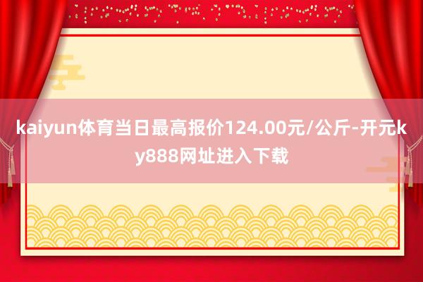 kaiyun体育当日最高报价124.00元/公斤-开元ky888网址进入下载