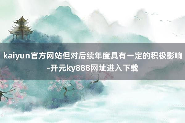 kaiyun官方网站但对后续年度具有一定的积极影响-开元ky888网址进入下载