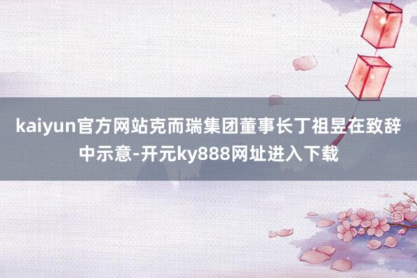 kaiyun官方网站　　克而瑞集团董事长丁祖昱在致辞中示意-开元ky888网址进入下载