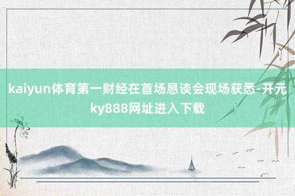 kaiyun体育　　第一财经在首场恳谈会现场获悉-开元ky888网址进入下载