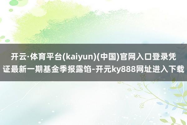 开云·体育平台(kaiyun)(中国)官网入口登录凭证最新一期基金季报露馅-开元ky888网址进入下载