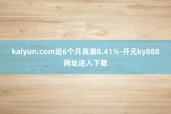 kaiyun.com近6个月高潮8.41%-开元ky888网址进入下载