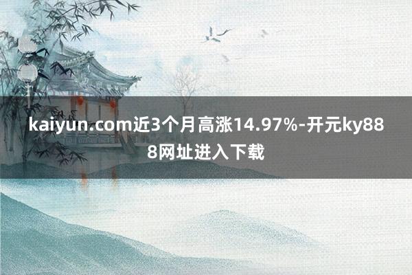 kaiyun.com近3个月高涨14.97%-开元ky888网址进入下载