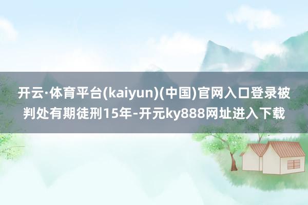 开云·体育平台(kaiyun)(中国)官网入口登录被判处有期徒刑15年-开元ky888网址进入下载