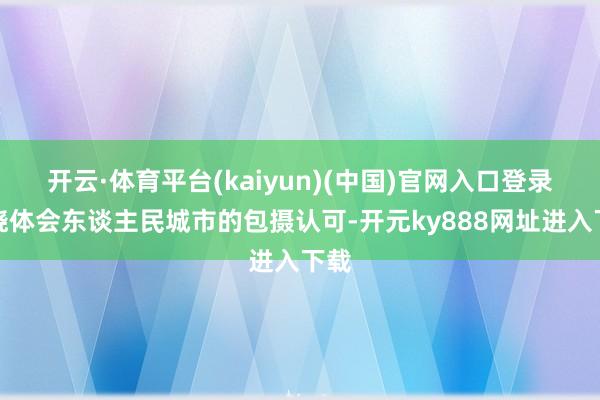 开云·体育平台(kaiyun)(中国)官网入口登录通晓体会东谈主民城市的包摄认可-开元ky888网址进入下载