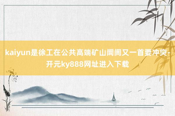 kaiyun是徐工在公共高端矿山阛阓又一首要冲突-开元ky888网址进入下载