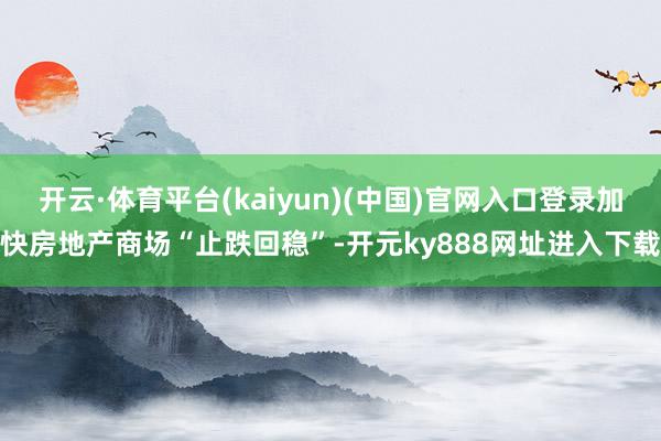 开云·体育平台(kaiyun)(中国)官网入口登录加快房地产商场“止跌回稳”-开元ky888网址进入下载