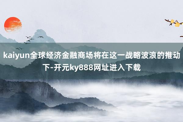 kaiyun全球经济金融商场将在这一战略波浪的推动下-开元ky888网址进入下载