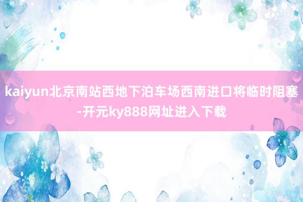 kaiyun北京南站西地下泊车场西南进口将临时阻塞-开元ky888网址进入下载