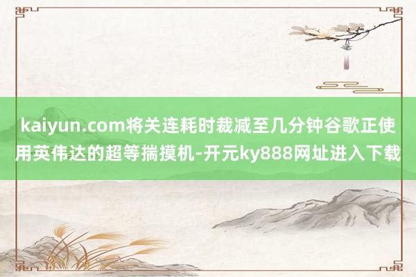 kaiyun.com将关连耗时裁减至几分钟谷歌正使用英伟达的超等揣摸机-开元ky888网址进入下载