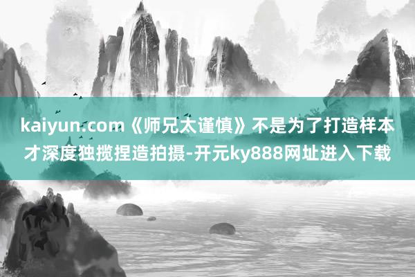 kaiyun.com《师兄太谨慎》不是为了打造样本才深度独揽捏造拍摄-开元ky888网址进入下载