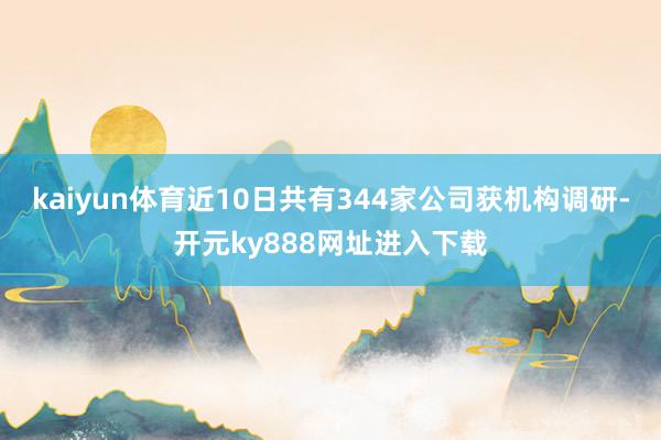 kaiyun体育近10日共有344家公司获机构调研-开元ky888网址进入下载