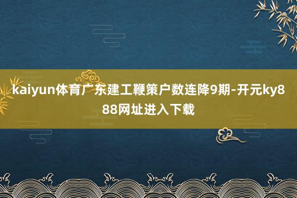 kaiyun体育广东建工鞭策户数连降9期-开元ky888网址进入下载