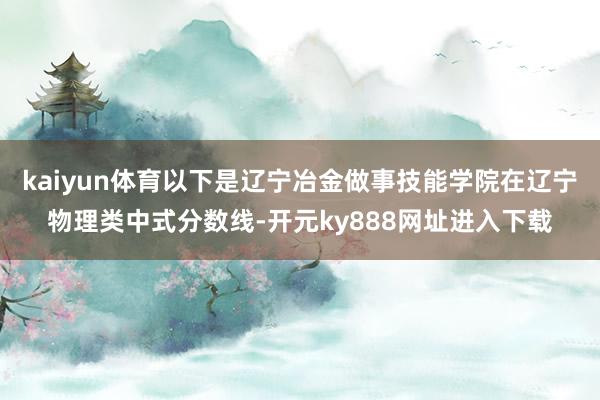 kaiyun体育以下是辽宁冶金做事技能学院在辽宁物理类中式分数线-开元ky888网址进入下载